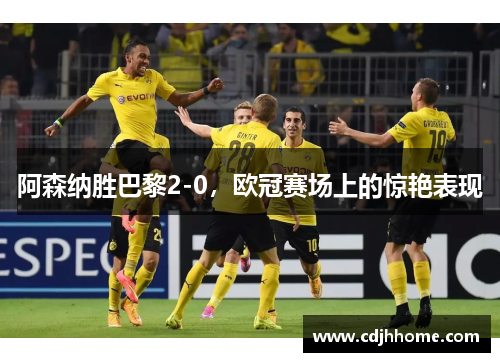 阿森纳胜巴黎2-0，欧冠赛场上的惊艳表现